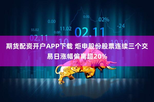期货配资开户APP下载 炬申股份股票连续三个交易日涨幅偏离超20%