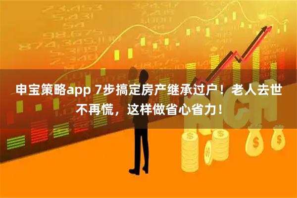 申宝策略app 7步搞定房产继承过户！老人去世不再慌，这样做省心省力！
