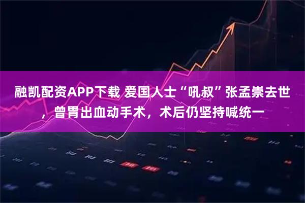 融凯配资APP下载 爱国人士“吼叔”张孟崇去世，曾胃出血动手术，术后仍坚持喊统一
