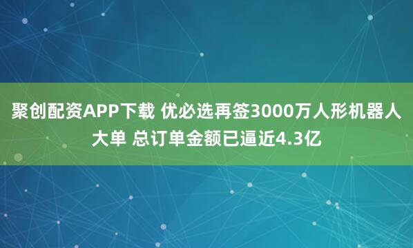聚创配资APP下载 优必选再签3000万人形机器人大单 总订单金额已逼近4.3亿