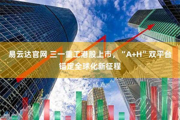 易云达官网 三一重工港股上市，“A+H”双平台锚定全球化新征程