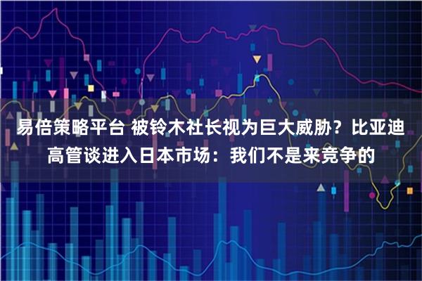 易倍策略平台 被铃木社长视为巨大威胁？比亚迪高管谈进入日本市场：我们不是来竞争的