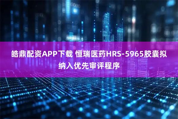 皓鼎配资APP下载 恒瑞医药HRS-5965胶囊拟纳入优先审评程序