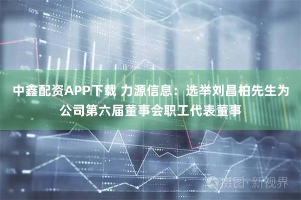 中鑫配资APP下载 力源信息：选举刘昌柏先生为公司第六届董事会职工代表董事