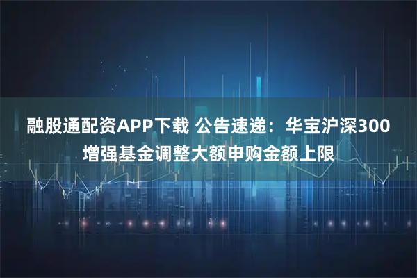融股通配资APP下载 公告速递：华宝沪深300增强基金调整大额申购金额上限