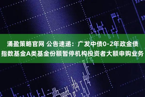 涌盈策略官网 公告速递：广发中债0-2年政金债指数基金A类基金份额暂停机构投资者大额申购业务