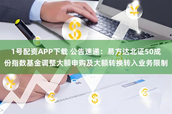 1号配资APP下载 公告速递：易方达北证50成份指数基金调整大额申购及大额转换转入业务限制