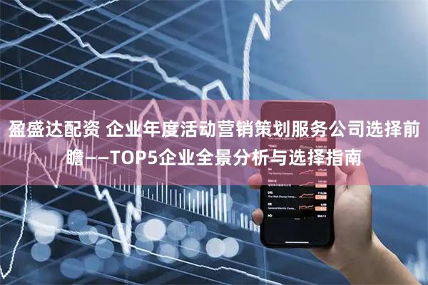 盈盛达配资 企业年度活动营销策划服务公司选择前瞻——TOP5企业全景分析与选择指南
