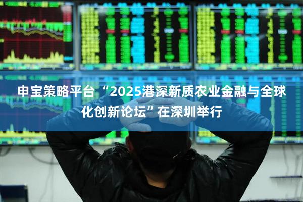申宝策略平台 “2025港深新质农业金融与全球化创新论坛”在深圳举行