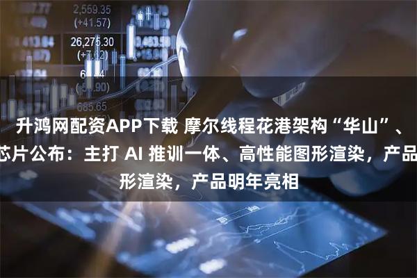 升鸿网配资APP下载 摩尔线程花港架构“华山”、“庐山”芯片公布：主打 AI 推训一体、高性能图形渲染，产品明年亮相