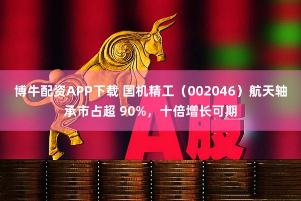 博牛配资APP下载 国机精工（002046）航天轴承市占超 90%，十倍增长可期