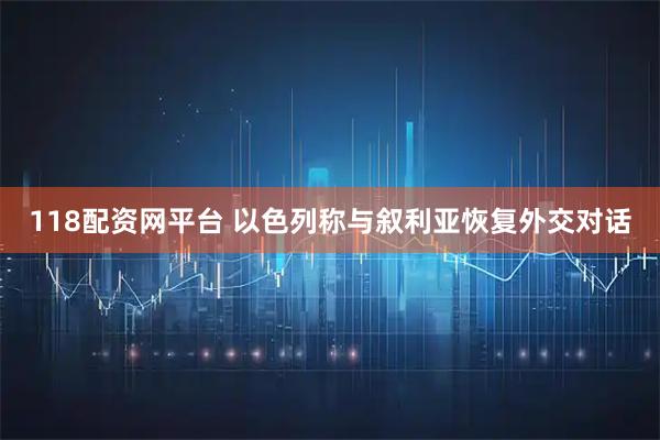 118配资网平台 以色列称与叙利亚恢复外交对话