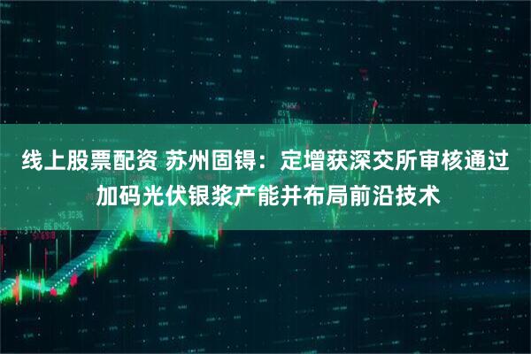 线上股票配资 苏州固锝：定增获深交所审核通过 加码光伏银浆产能并布局前沿技术
