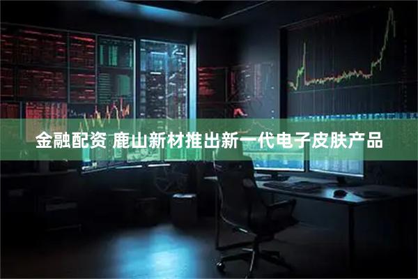 金融配资 鹿山新材推出新一代电子皮肤产品