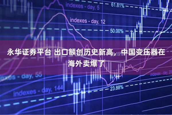 永华证券平台 出口额创历史新高，中国变压器在海外卖爆了