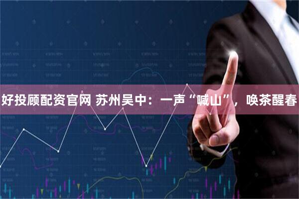 好投顾配资官网 苏州吴中：一声“喊山”，唤茶醒春