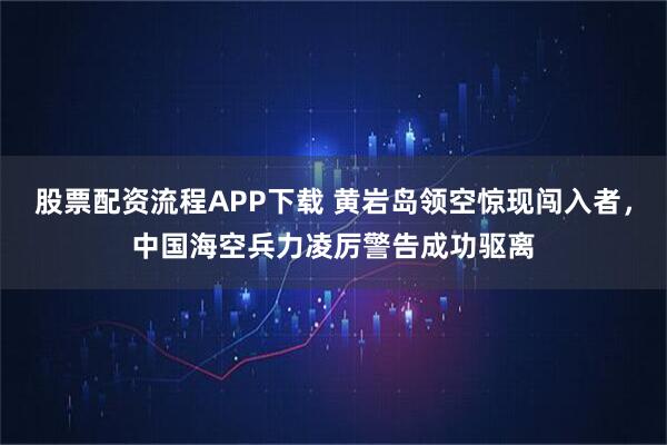 股票配资流程APP下载 黄岩岛领空惊现闯入者，中国海空兵力凌厉警告成功驱离