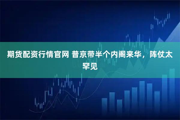 期货配资行情官网 普京带半个内阁来华，阵仗太罕见