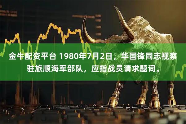 金牛配资平台 1980年7月2日，华国锋同志视察驻旅顺海军部队，应指战员请求题词。
