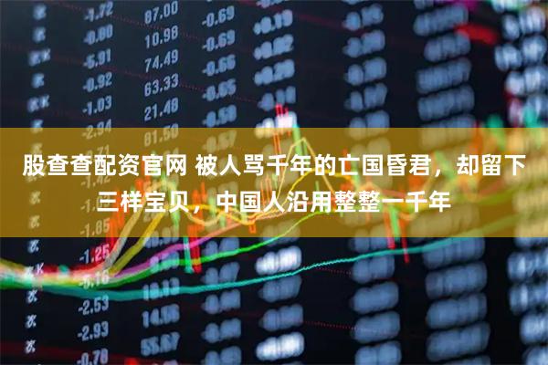 股查查配资官网 被人骂千年的亡国昏君，却留下三样宝贝，中国人沿用整整一千年